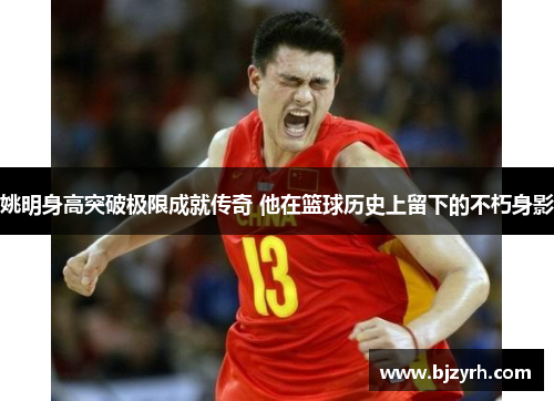 姚明身高突破极限成就传奇 他在篮球历史上留下的不朽身影