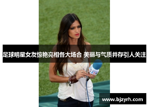 足球明星女友惊艳亮相各大场合 美丽与气质并存引人关注