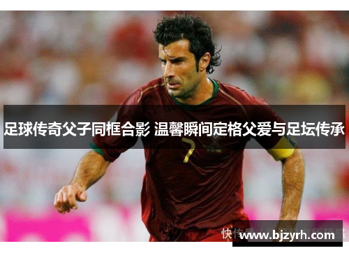 足球传奇父子同框合影 温馨瞬间定格父爱与足坛传承