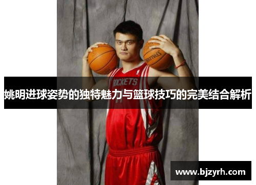 姚明进球姿势的独特魅力与篮球技巧的完美结合解析